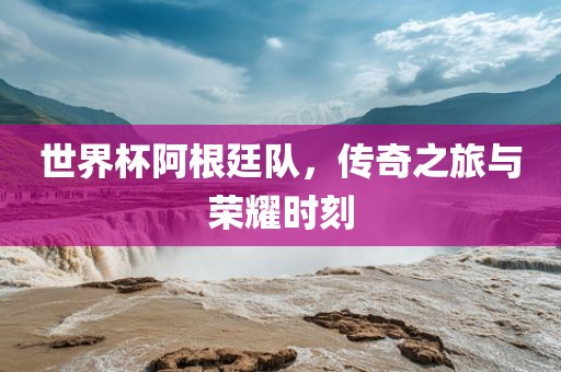 世界杯阿根廷队，传奇之旅与荣耀时刻