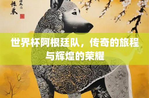世界杯阿根廷队，传奇的旅程与辉煌的荣耀