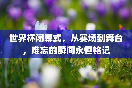世界杯闭幕式，从赛场到舞台，难忘的瞬间永恒铭记