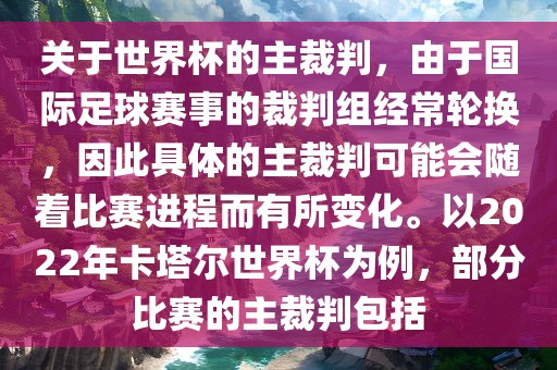 关于世界杯的主裁判，由于国际足球赛事的裁判组经常轮换，因此具体的主裁判可能会随着比赛进程而有所变化。以2022年卡塔尔世界杯为例，部分比赛的主裁判包括