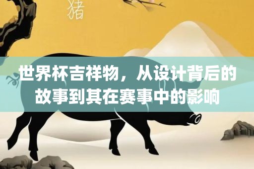 世界杯吉祥物，从设计背后的故事到其在赛事中的影响