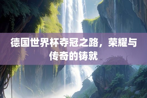 德国世界杯夺冠之路，荣耀与传奇的铸就