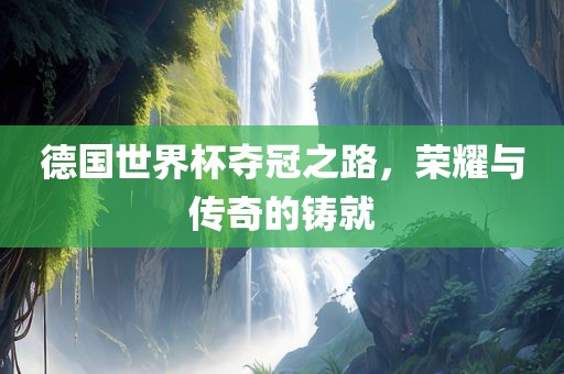 德国世界杯夺冠之路，荣耀与传奇的铸就眉山市正发家政服务有限公司
