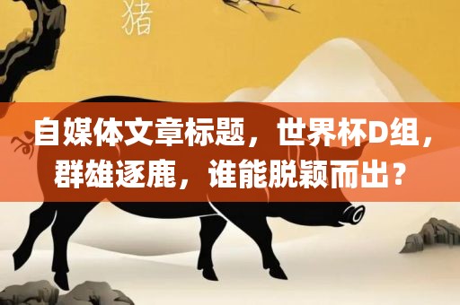 自媒体文章标题，世界杯D组，群雄逐鹿，谁能脱颖而出？
