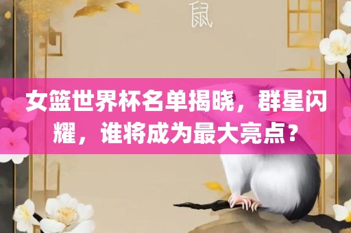 女篮世界杯名单揭晓，群星闪耀，谁将成为最大亮点？眉山市正发家政服务有限公司