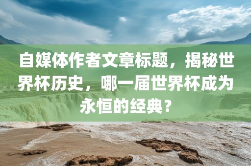 自媒体作者文章标题，揭秘世界杯历史，哪一届世界杯成为永恒的经典？眉山市正发家政服务有限公司