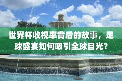 世界杯收视率背后的故事，足球盛宴如何吸引全球目光？