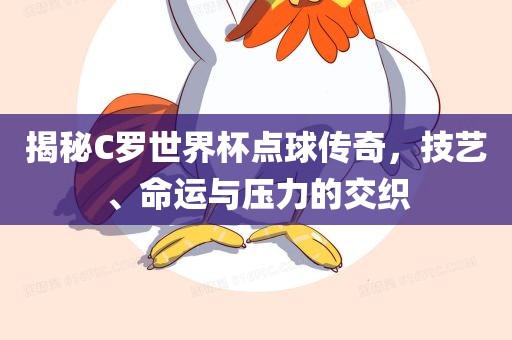揭秘C罗世界杯点球传奇，技艺、命运与压力的交织