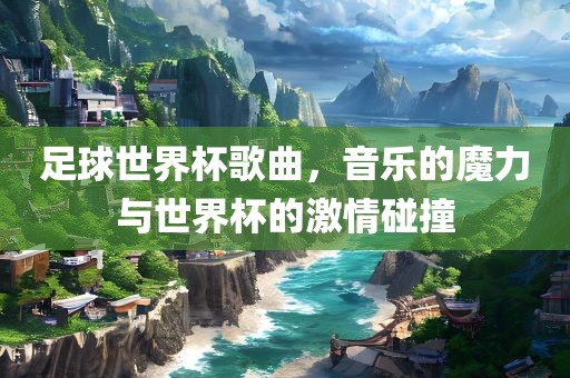 足球世界杯歌曲，音乐的魔力与世界杯的激情碰撞