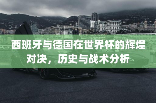 西班牙与德国在世界杯的辉煌对决，历史与战术分析