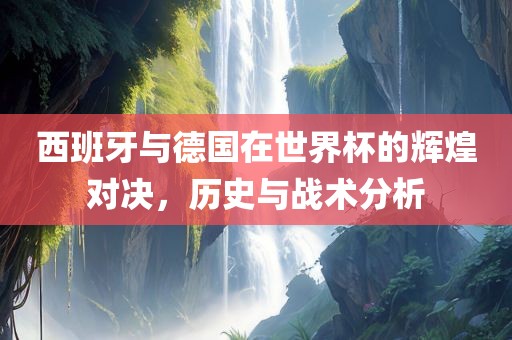 西班牙与德国在世界杯的辉煌对眉山市正发家政服务有限公司决，历史与战术分析