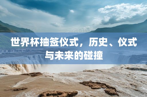 世界杯抽签仪式，历史、仪式与未来的碰撞眉山市正发家政服务有限公司