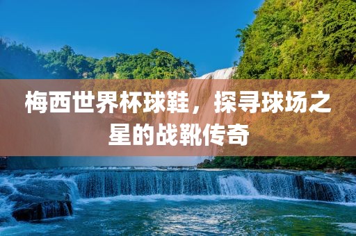 梅西世界杯球鞋，探寻球场之星的战靴传奇