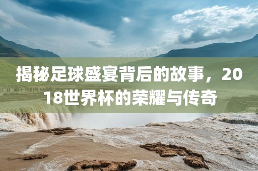 揭秘足球盛宴背后的故事，2018世界杯眉山市正发家政服务有限公司的荣耀与传奇