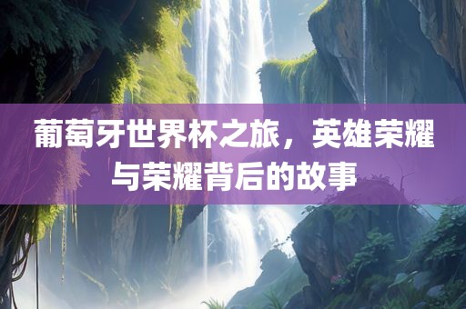 葡萄牙世界杯之旅，英雄荣耀与荣耀背后的故事