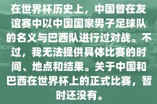 在世界杯历史上，中国曾在友谊赛中以中国国家男子足球队的名义与巴西队进行过对战。不过，我无法提供具体比赛的时间、地点和结果。关于中国和巴西在世界杯上的正式比赛，暂时还没有。眉山市正发家政服务有限公司