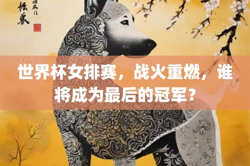 世界杯女排赛，战火重燃，谁将成为最后的冠军？