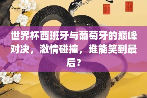 世界杯西班牙与葡萄牙的巅峰对决，激情碰撞，谁能笑到最后？