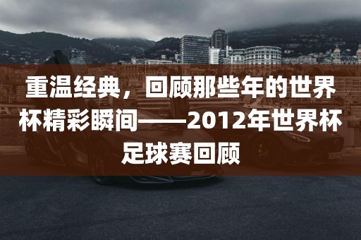 重温经典，回顾那些年的世界杯精彩瞬间——2012年世界杯足球赛回顾眉山市正发家政服务有限公司
