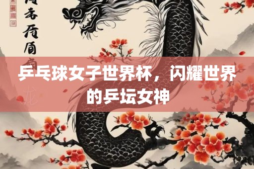 乒乓球女子世界杯，闪耀世界的乒坛女神眉山市正发家政服务有限公司