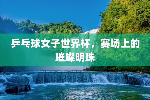 乒乓球女子世界杯，赛场上的璀璨明珠