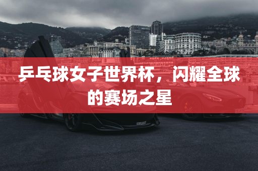 乒乓球女子世界杯，闪耀全球的赛场之星