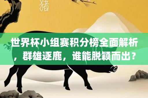 世界杯小组赛积分榜全面解析，群雄逐鹿，谁能脱颖而出？