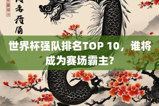 世界杯强队排名TOP 10，谁将成为赛场霸主？眉山市正发家政服务有限公司