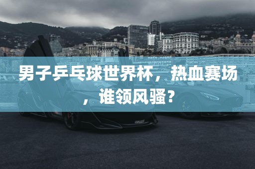 男子乒乓球世界杯，热血赛场，谁领风骚？眉山市正发家政服务有限公司
