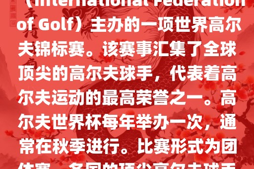 高尔夫世界杯（World Cup of Golf）是一项重要的国际高尔夫比赛，由国际高尔夫联合会（International Federation of Golf）主办的一项世界高尔夫锦标赛。该赛事汇集了全球顶尖的高尔夫球手，代表着高尔夫运动的最高荣誉之一。高尔夫世界杯每年举办一次，通常在秋季进行。比赛形式为团体赛，各国的顶尖高尔夫球手代表本国参赛，比赛地点会在全球各地的高尔夫球场之间轮换。