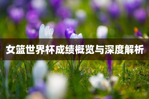 女篮世界杯成绩概览与深度解析眉山市正发家政服务有限公司