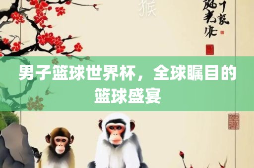 男子篮球世界杯，全球瞩目的篮球盛宴眉山市正发家政服务有限公司