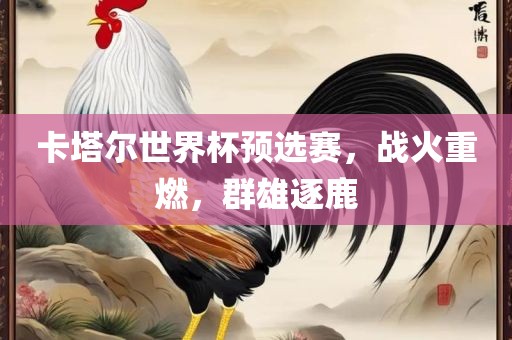 卡塔尔世界杯预选赛，战火重燃，群雄逐鹿眉山市正发家政服务有限公司