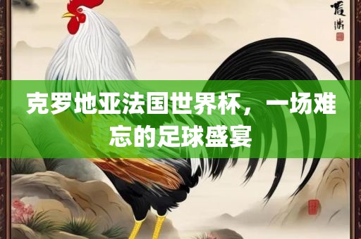 克罗地亚法国世界杯，一场难忘的足球盛宴眉山市正发家政服务有限公司