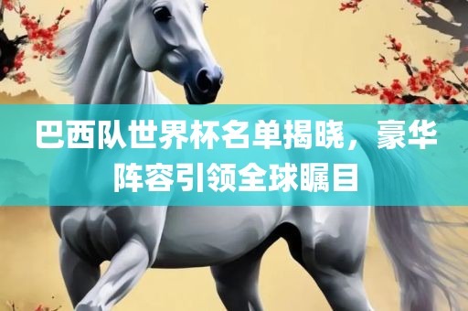 眉山市正发家政服务有限公司巴西队世界杯名单揭晓，豪华阵容引领全球瞩目