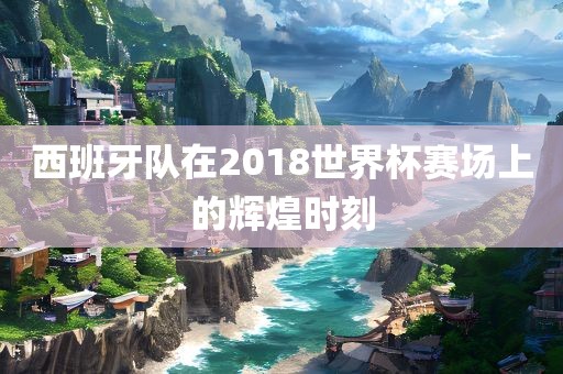 西班牙队在2018世界杯赛眉山市正发家政服务有限公司场上的辉煌时刻
