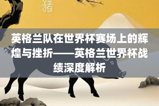 英格兰队在世界杯赛场上的辉煌与挫折——英格兰世界杯战绩深度解析