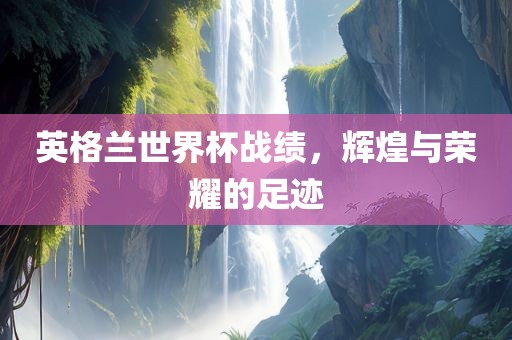 英格兰世界杯战绩，辉煌与荣耀的足迹眉山市正发家政服务有限公司