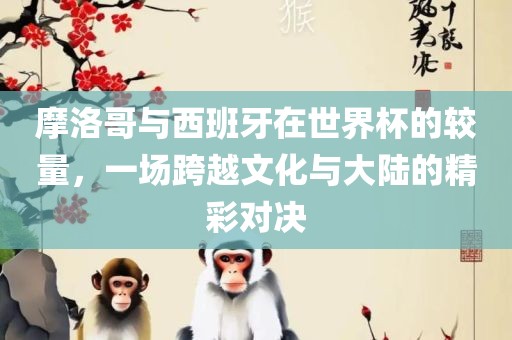 摩洛哥与西班牙在世界杯的较量，一场跨越文化与大陆的精彩眉山市正发家政服务有限公司对决