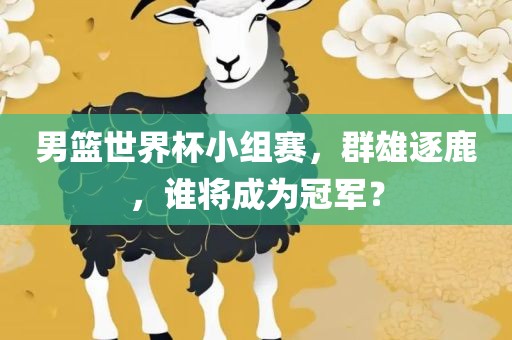 男篮世界杯小组赛，群雄逐鹿，谁将成为冠军？眉山市正发家政服务有限公司