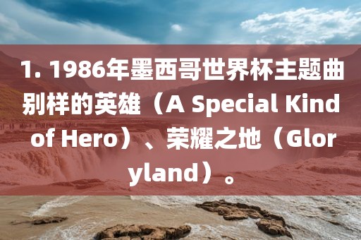 1. 1986年墨西哥世界杯主题曲别样的英雄（A Special Kind of Hero）、荣耀之地（Gloryland）。