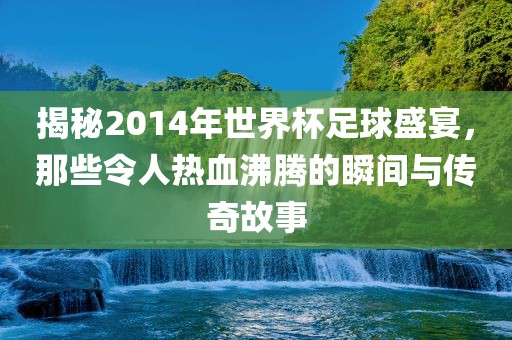 揭秘2014年世界杯足球盛宴，那些令人热血沸腾的瞬间与传奇故事