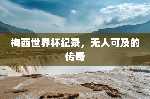 梅西世界杯纪录，无人可及的传奇