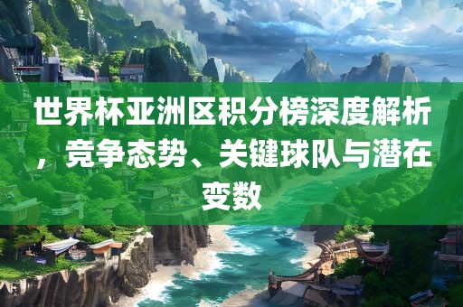 世界杯亚洲区积分榜深度解析，竞争态势、关键球队与潜在眉山市正发家政服务有限公司变数
