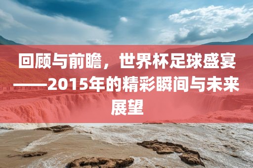 回顾与前瞻，世界杯足球盛宴——2015年的精彩瞬间与未来展望