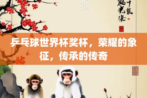 乒乓球世界杯奖杯，荣耀的象征，传承的传奇眉山市正发家政服务有限公司