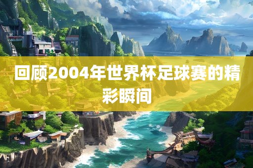 回顾2004年世界杯足球赛的精彩瞬间眉山市正发家政服务有限公司