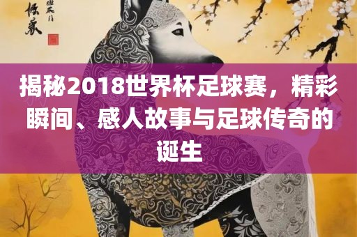 揭秘2018世界杯足球赛，精彩瞬间、感人故事与足球传奇的诞生眉山市正发家政服务有限公司