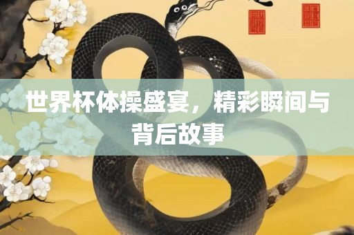 世界杯体操盛宴，精彩瞬间与背后故事眉山市正发家政服务有限公司