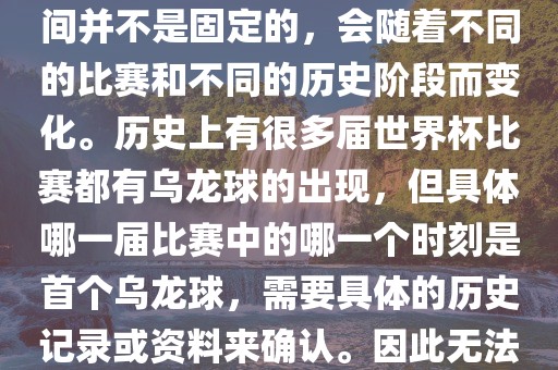 在世界杯足球赛事中，首个乌龙球（own goal）的出现时间并不是固定的，会随着不同的比赛和不同的历史阶段而变化。历史上有很多届世界杯比赛都有乌龙球的出现，但具体哪一届比赛中的哪一个时刻是首个乌龙球，需要具体的历史记录或资料来确认。因此无法给出关于世界杯首个乌龙球的确切答案。眉山市正发家政服务有限公司